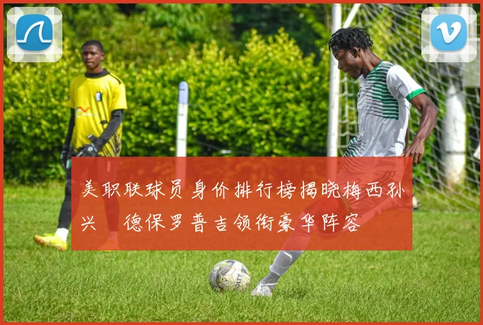 美职联球员身价排行榜揭晓梅西孙兴慜德保罗普吉领衔豪华阵容