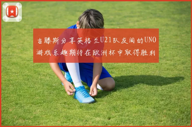 吉滕斯分享英格兰U21队友间的UNO游戏乐趣期待在欧洲杯中取得胜利