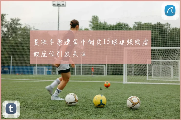 曼联季票遭黄牛倒卖15球迷频购虚假座位引发关注