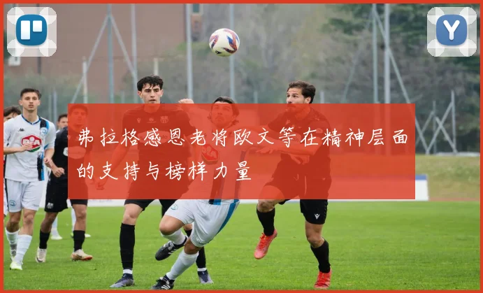 弗拉格感恩老将欧文等在精神层面的支持与榜样力量