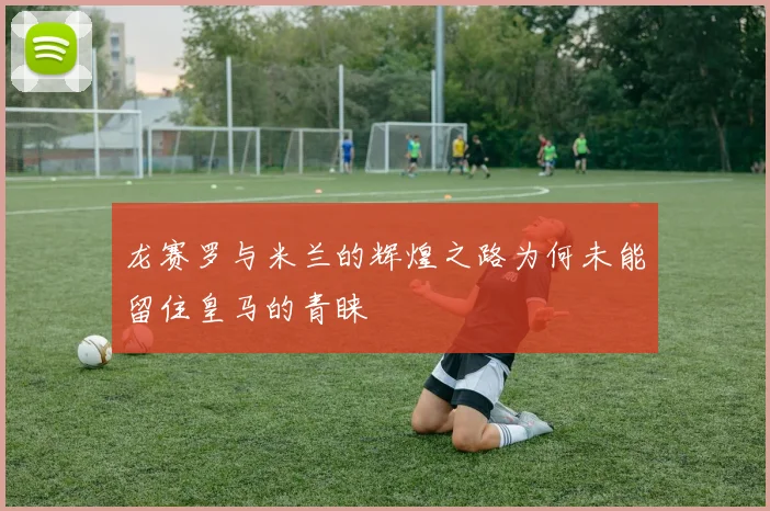 龙赛罗与米兰的辉煌之路为何未能留住皇马的青睐