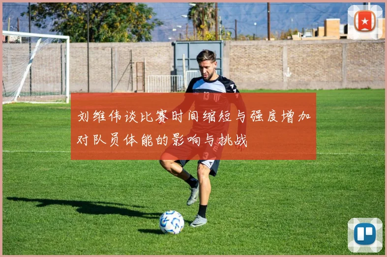 刘维伟谈比赛时间缩短与强度增加对队员体能的影响与挑战