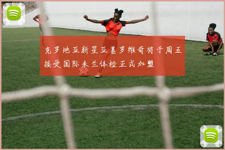 克罗地亚新星亚基罗维奇将于周五接受国际米兰体检正式加盟