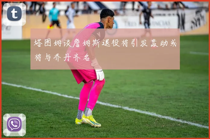 塔图姆谈詹姆斯退役将引发轰动或将与乔丹齐名