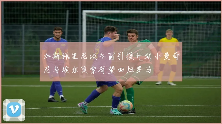 加斯佩里尼谈冬窗引援计划小曼奇尼与埃尔莫索有望回归罗马