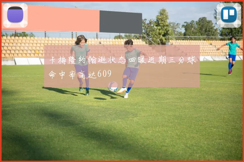 卡梅隆约翰逊状态回暖近期三分球命中率高达609