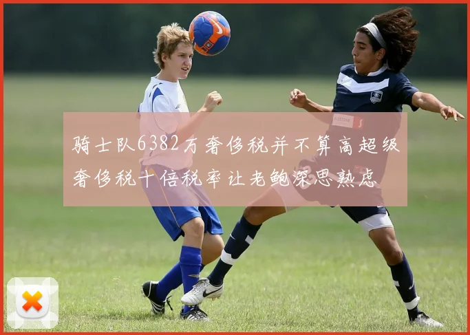 骑士队6382万奢侈税并不算高超级奢侈税十倍税率让老鲍深思熟虑
