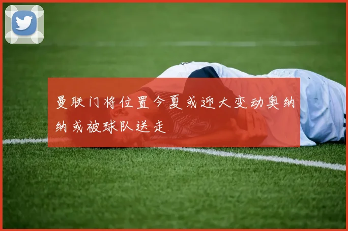 曼联门将位置今夏或迎大变动奥纳纳或被球队送走