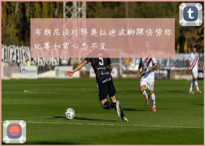 布朗尼谈对阵奥拉迪波脚踝伤势称比赛如常心态不变