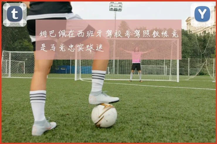 姆巴佩在西班牙驾校考驾照教练竟是马竞忠实球迷