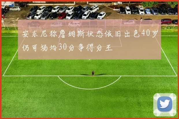 安东尼称詹姆斯状态依旧出色40岁仍可场均30分争得分王