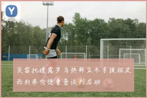 莫雷托透露罗马热那亚冬季换租皮西利弗伦德鲁普谈判启动