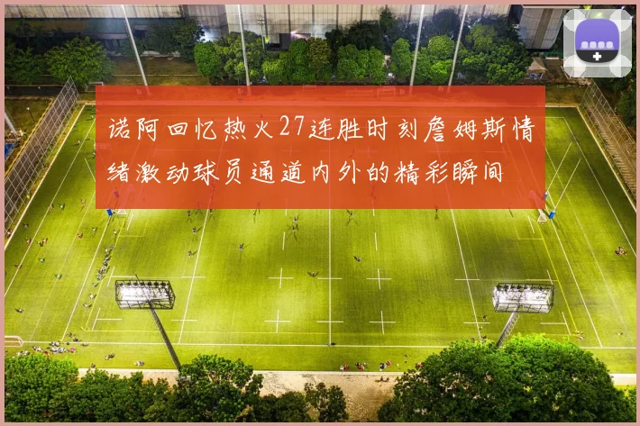 诺阿回忆热火27连胜时刻詹姆斯情绪激动球员通道内外的精彩瞬间