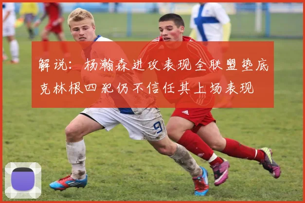 解说：杨瀚森进攻表现全联盟垫底克林根四犯仍不信任其上场表现