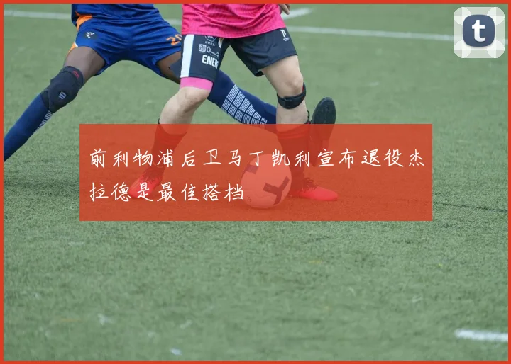 前利物浦后卫马丁凯利宣布退役杰拉德是最佳搭档