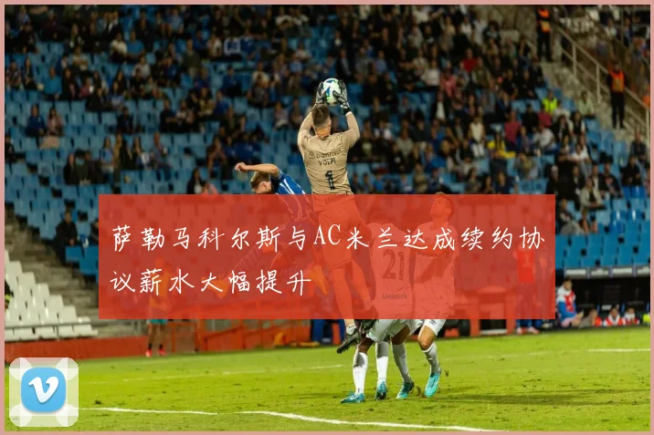 萨勒马科尔斯与AC米兰达成续约协议薪水大幅提升