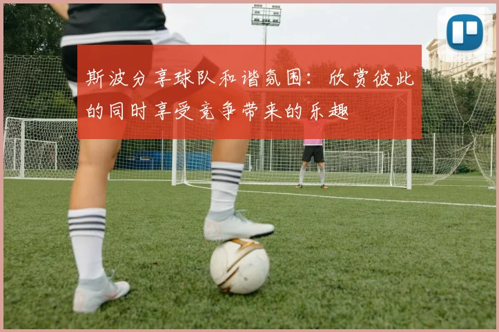 斯波分享球队和谐氛围：欣赏彼此的同时享受竞争带来的乐趣