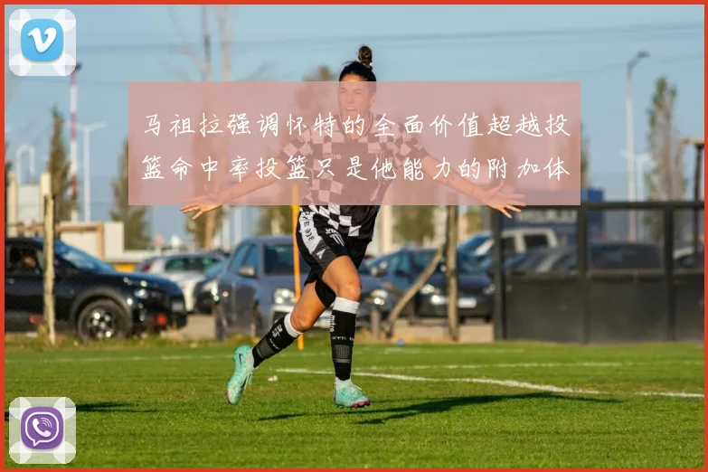 马祖拉强调怀特的全面价值超越投篮命中率投篮只是他能力的附加体现