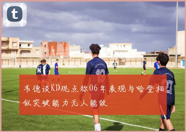 韦德谈KD观点称06年表现与哈登相似突破能力无人能敌