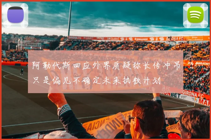 阿勒代斯回应外界质疑称长传冲吊只是偏见不确定未来执教计划