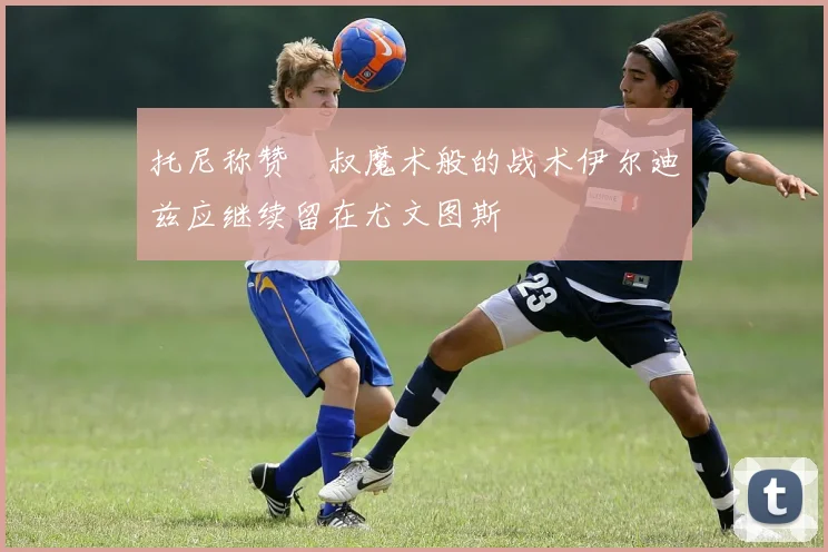 托尼称赞囧叔魔术般的战术伊尔迪兹应继续留在尤文图斯
