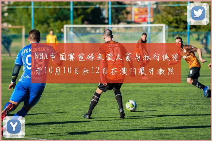 NBA中国赛重磅来袭火箭与独行侠将于10月10日和12日在澳门展开激烈对决