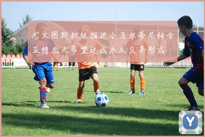 尤文图斯积极推进小马尔蒂尼转会亚特兰大希望达成永久交易形式