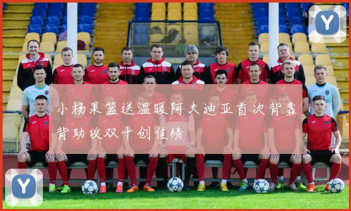 小杨果篮送温暖阿夫迪亚首次背靠背助攻双十创佳绩