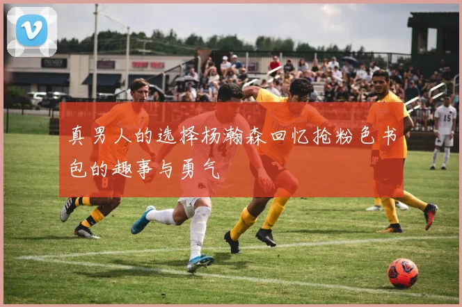 真男人的选择杨瀚森回忆抢粉色书包的趣事与勇气