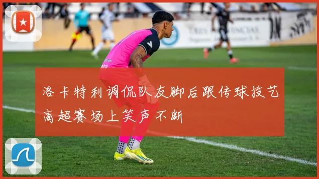 洛卡特利调侃队友脚后跟传球技艺高超赛场上笑声不断