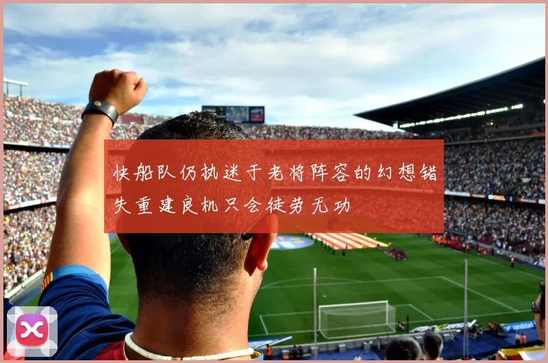 快船队仍执迷于老将阵容的幻想错失重建良机只会徒劳无功