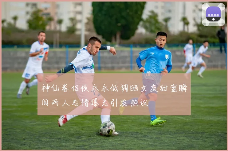 神仙眷侣侯永永低调晒女友甜蜜瞬间两人恋情曝光引发热议