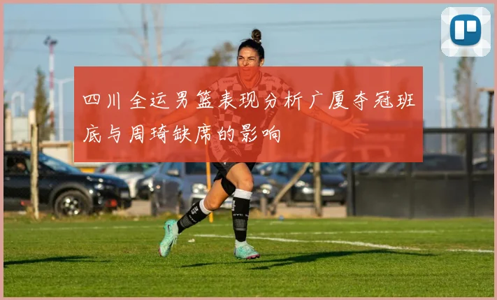 四川全运男篮表现分析广厦夺冠班底与周琦缺席的影响