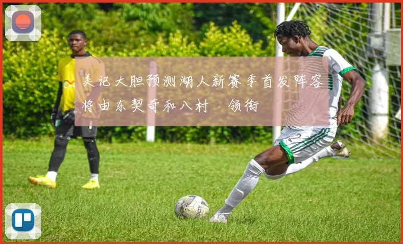 美记大胆预测湖人新赛季首发阵容将由东契奇和八村塁领衔