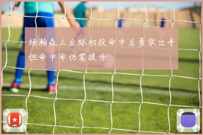 杨瀚森三分球初投命中后勇敢出手但命中率仍需提升