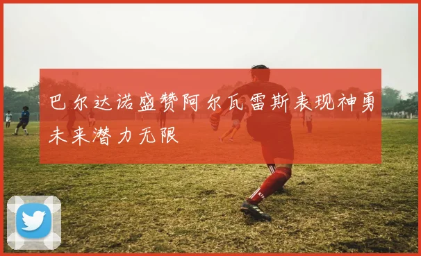 巴尔达诺盛赞阿尔瓦雷斯表现神勇未来潜力无限