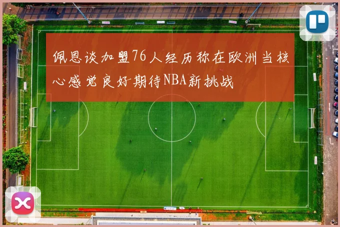 佩恩谈加盟76人经历称在欧洲当核心感觉良好期待NBA新挑战