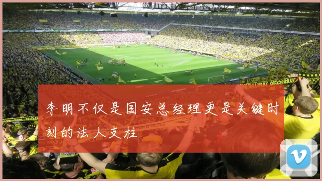 李明不仅是国安总经理更是关键时刻的法人支柱