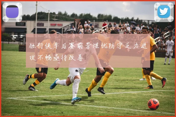独行侠季后赛前景堪忧防守乏力进攻不畅亟待改善