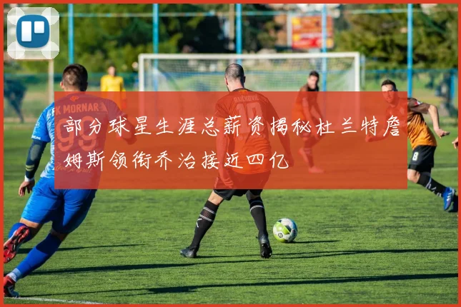 部分球星生涯总薪资揭秘杜兰特詹姆斯领衔乔治接近四亿