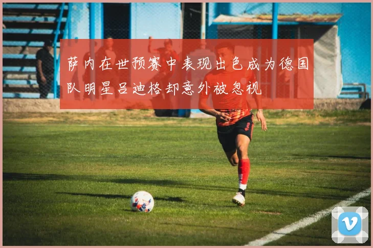 萨内在世预赛中表现出色成为德国队明星吕迪格却意外被忽视