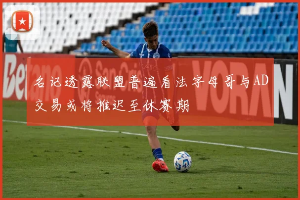 名记透露联盟普遍看法字母哥与AD交易或将推迟至休赛期