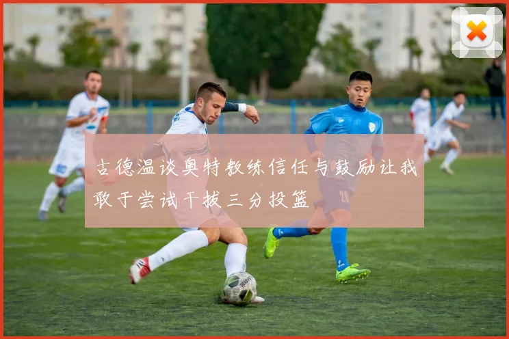 古德温谈奥特教练信任与鼓励让我敢于尝试干拔三分投篮