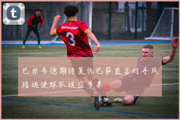 巴尔韦德期待复仇巴萨直言对手风格迫使球队适应节奏