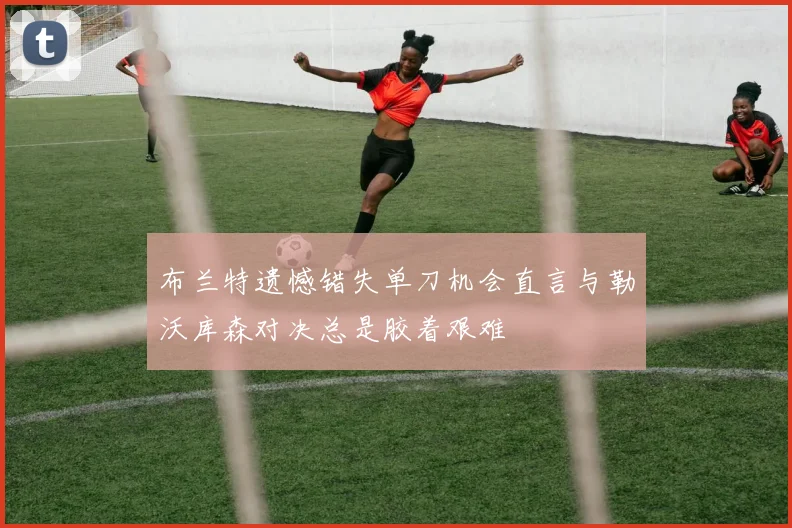 布兰特遗憾错失单刀机会直言与勒沃库森对决总是胶着艰难