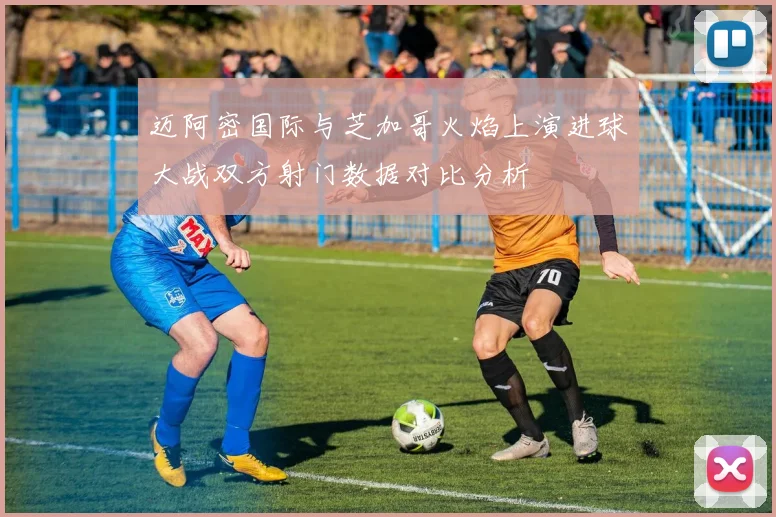 迈阿密国际与芝加哥火焰上演进球大战双方射门数据对比分析
