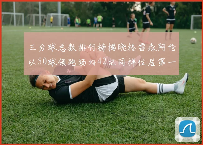 三分球总数排行榜揭晓格雷森阿伦以50球领跑场均42记同样位居第一