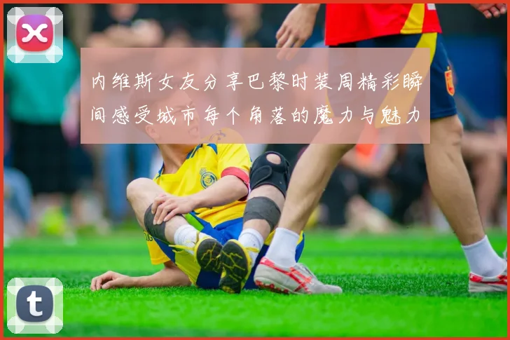 内维斯女友分享巴黎时装周精彩瞬间感受城市每个角落的魔力与魅力